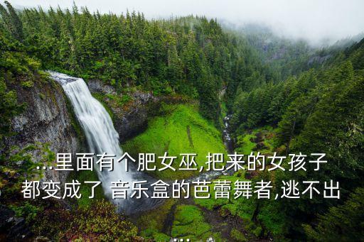 ...里面有个肥女巫,把来的女孩子都变成了 音乐盒的芭蕾舞者,逃不出...
