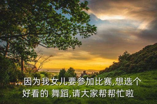 ...因为我女儿要参加比赛,想选个好看的 舞蹈,请大家帮帮忙啦