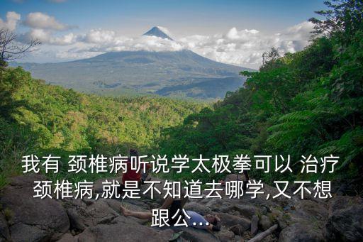 我有 颈椎病听说学太极拳可以 治疗 颈椎病,就是不知道去哪学,又不想跟公...