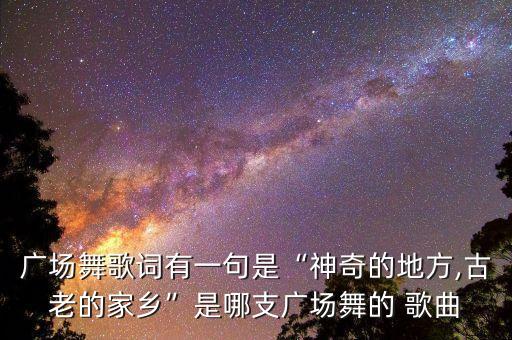 广场舞歌词有一句是“神奇的地方,古老的家乡”是哪支广场舞的 歌曲