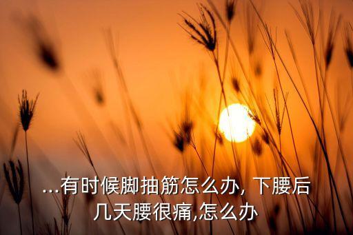 ...有时候脚抽筋怎么办, 下腰后几天腰很痛,怎么办