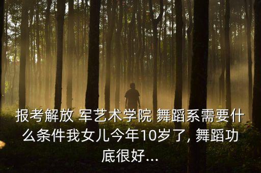 报考解放 军艺术学院 舞蹈系需要什么条件我女儿今年10岁了, 舞蹈功底很好...