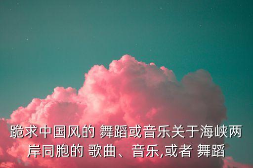 跪求中国风的 舞蹈或音乐关于海峡两岸同胞的 歌曲、音乐,或者 舞蹈