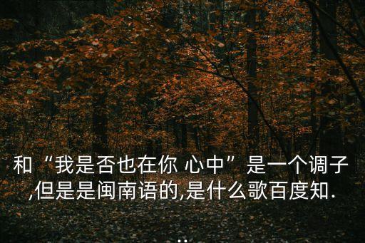 和“我是否也在你 心中”是一个调子,但是是闽南语的,是什么歌百度知...