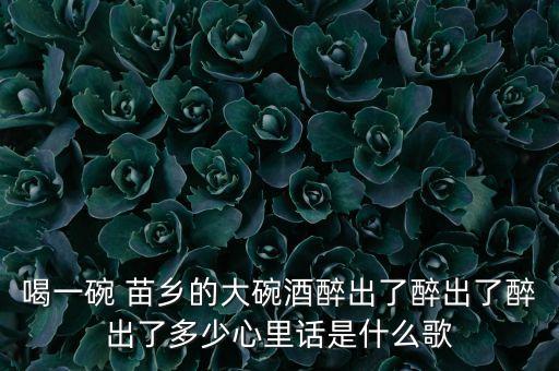 喝一碗 苗乡的大碗酒醉出了醉出了醉出了多少心里话是什么歌