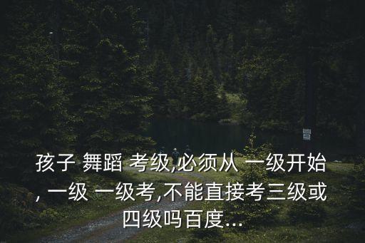 孩子 舞蹈 考级,必须从 一级开始, 一级 一级考,不能直接考三级或四级吗百度...
