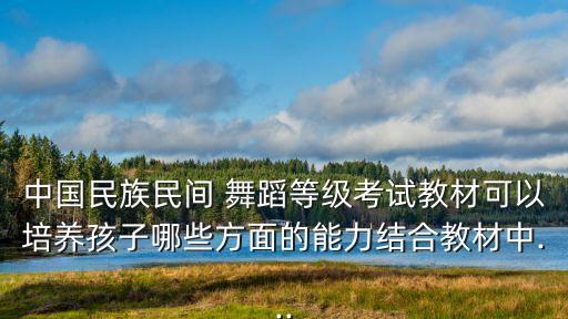 中国民族民间 舞蹈等级考试教材可以培养孩子哪些方面的能力结合教材中...