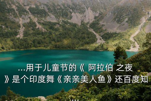 ...用于儿童节的《 阿拉伯 之夜》是个印度舞《亲亲美人鱼》还百度知...