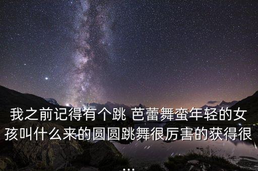 我之前记得有个跳 芭蕾舞蛮年轻的女孩叫什么来的圆圆跳舞很厉害的获得很...