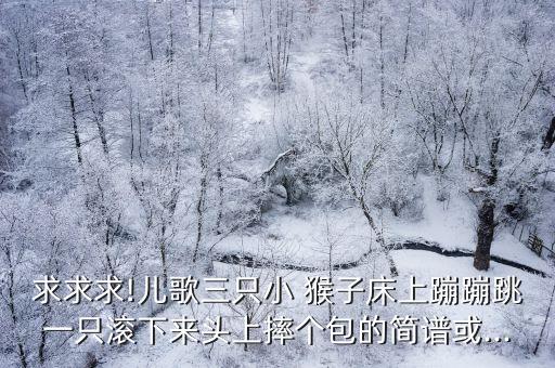 求求求!儿歌三只小 猴子床上蹦蹦跳一只滚下来头上摔个包的简谱或...