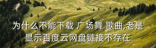 为什么不能下载 广场舞 歌曲,老是显示百度云网盘链接不存在