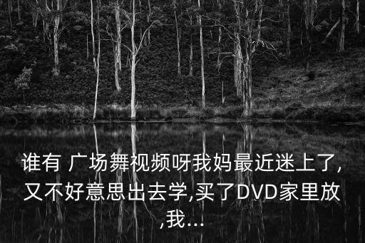 谁有 广场舞视频呀我妈最近迷上了,又不好意思出去学,买了DVD家里放,我...