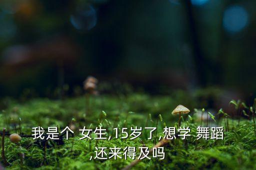 我是个 女生,15岁了,想学 舞蹈,还来得及吗