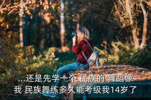 ...还是先学一个 民族的 舞蹈像我 民族舞练多久能考级我14岁了