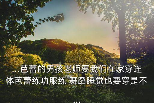 ...芭蕾的男孩老师要我们在家穿连体芭蕾练功服练 舞蹈睡觉也要穿是不...