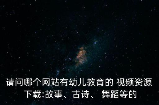 请问哪个网站有幼儿教育的 视频资源 下载:故事、古诗、 舞蹈等的