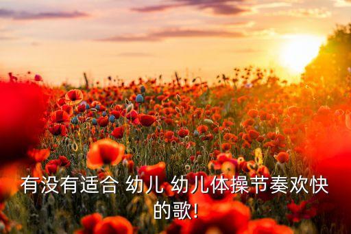 有没有适合 幼儿 幼儿体操节奏欢快的歌!