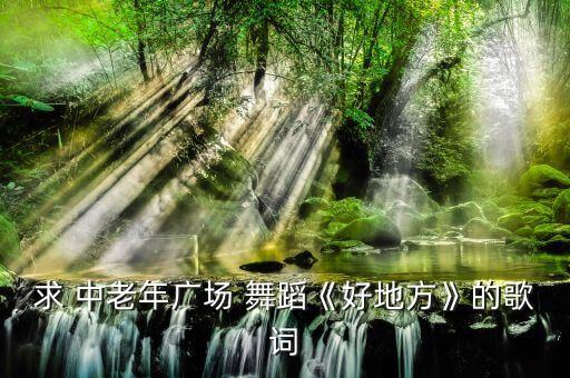 求 中老年广场 舞蹈《好地方》的歌词