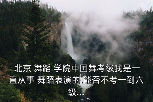  北京 舞蹈 学院中国舞考级我是一直从事 舞蹈表演的,能否不考一到六级...