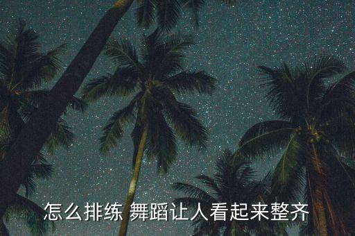 怎么排练 舞蹈让人看起来整齐