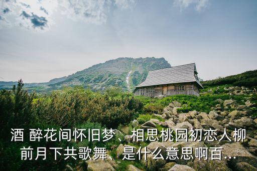 酒 醉花间怀旧梦、相思桃园初恋人柳前月下共歌舞、是什么意思啊百...
