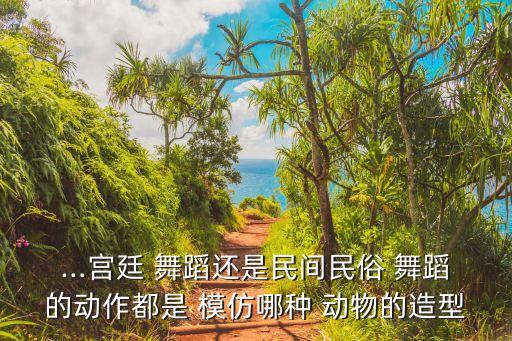 ...宫廷 舞蹈还是民间民俗 舞蹈的动作都是 模仿哪种 动物的造型