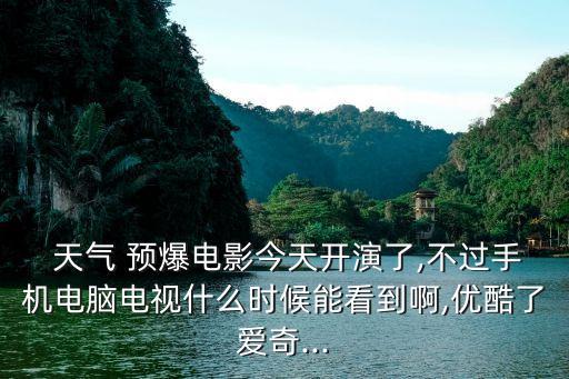  天气 预爆电影今天开演了,不过手机电脑电视什么时候能看到啊,优酷了爱奇...