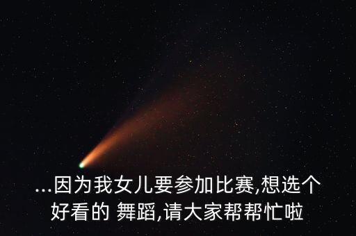 ...因为我女儿要参加比赛,想选个好看的 舞蹈,请大家帮帮忙啦