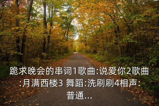 跪求晚会的串词1歌曲:说爱你2歌曲:月满西楼3 舞蹈:洗刷刷4相声:普通...