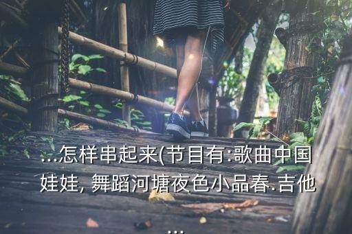...怎样串起来(节目有:歌曲中国 娃娃, 舞蹈河塘夜色小品春.吉他...
