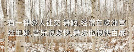 有一种多人社交 舞蹈,经常在欧洲宫廷里跳,音乐很欢快,舞步也很快百度...