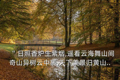 “ 日照香炉生紫烟,遥看云海舞山间奇山异树云中裹,天下美景归黄山...
