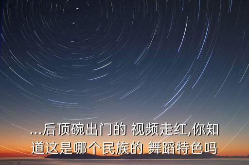 ...后顶碗出门的 视频走红,你知道这是哪个民族的 舞蹈特色吗