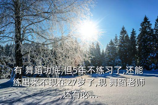 有 舞蹈功底,但5年不练习了,还能练出来不现在27岁了,现 舞蹈老师,还有必...