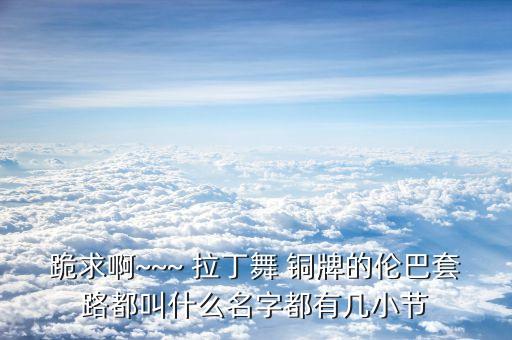 跪求啊~~~ 拉丁舞 铜牌的伦巴套路都叫什么名字都有几小节