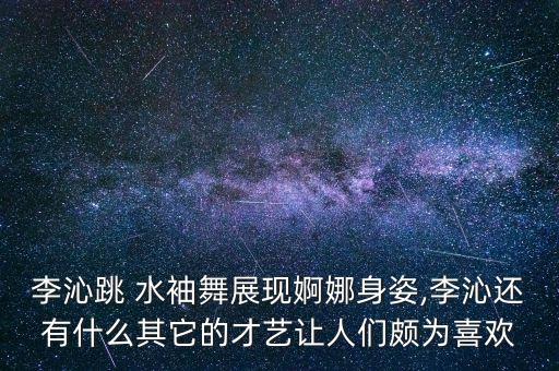 李沁跳 水袖舞展现婀娜身姿,李沁还有什么其它的才艺让人们颇为喜欢