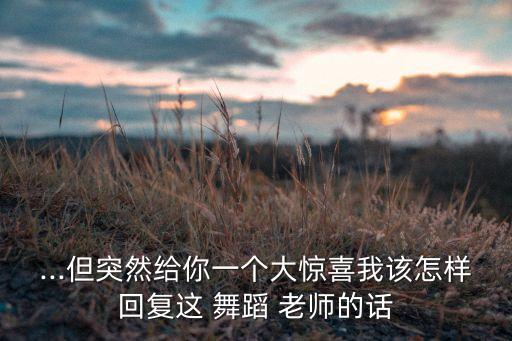 ...但突然给你一个大惊喜我该怎样回复这 舞蹈 老师的话