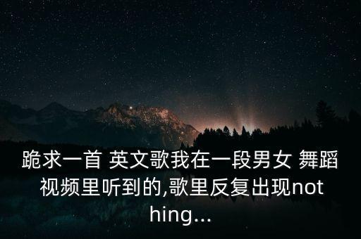 跪求一首 英文歌我在一段男女 舞蹈 视频里听到的,歌里反复出现nothing...