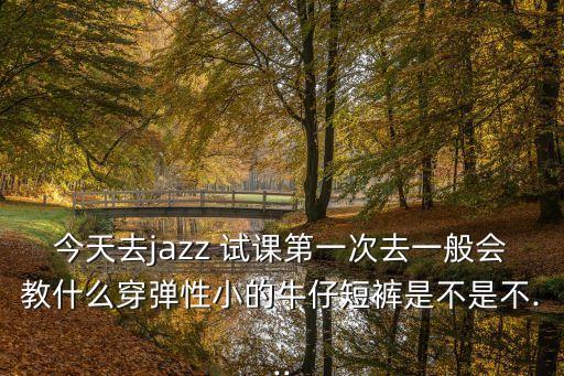 今天去jazz 试课第一次去一般会教什么穿弹性小的牛仔短裤是不是不...