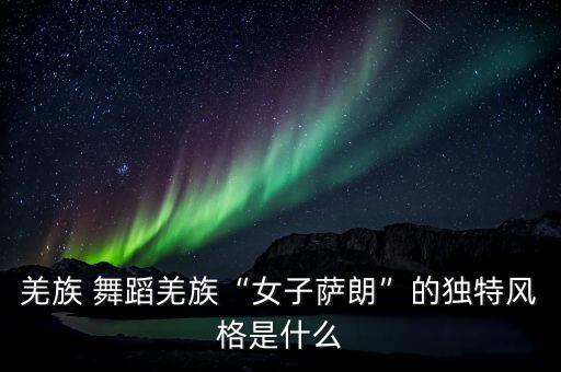 羌族 舞蹈羌族“女子萨朗”的独特风格是什么
