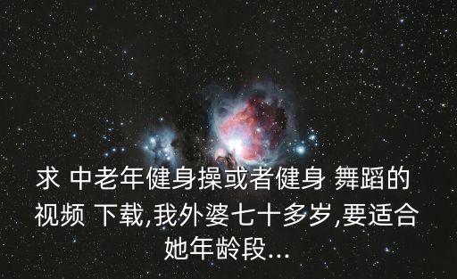 求 中老年健身操或者健身 舞蹈的 视频 下载,我外婆七十多岁,要适合她年龄段...