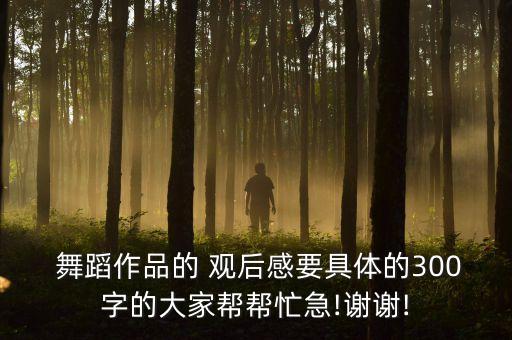  舞蹈作品的 观后感要具体的300字的大家帮帮忙急!谢谢!