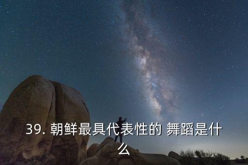 39. 朝鲜最具代表性的 舞蹈是什么