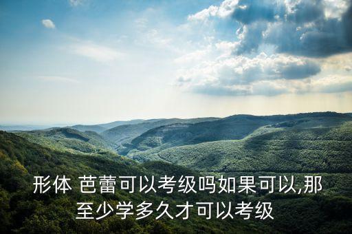  形体 芭蕾可以考级吗如果可以,那至少学多久才可以考级