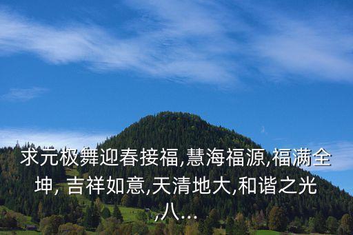 求元极舞迎春接福,慧海福源,福满全坤, 吉祥如意,天清地大,和谐之光,八...