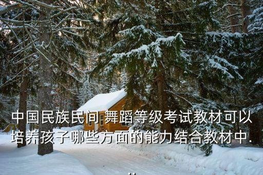 中国民族民间 舞蹈等级考试教材可以培养孩子哪些方面的能力结合教材中...