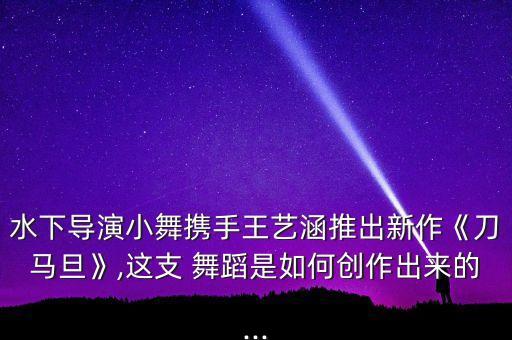 水下导演小舞携手王艺涵推出新作《刀马旦》,这支 舞蹈是如何创作出来的...