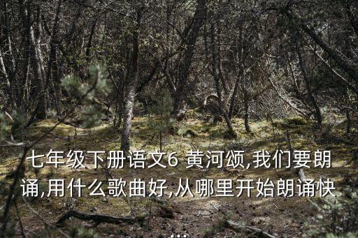 七年级下册语文6 黄河颂,我们要朗诵,用什么歌曲好,从哪里开始朗诵快...