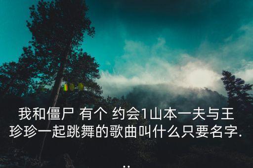我和僵尸 有个 约会1山本一夫与王珍珍一起跳舞的歌曲叫什么只要名字...