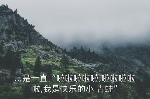...是一直“啦啦啦啦啦,啦啦啦啦啦,我是快乐的小 青蛙”